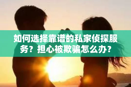如何选择靠谱的私家侦探服务？担心被欺骗怎么办？