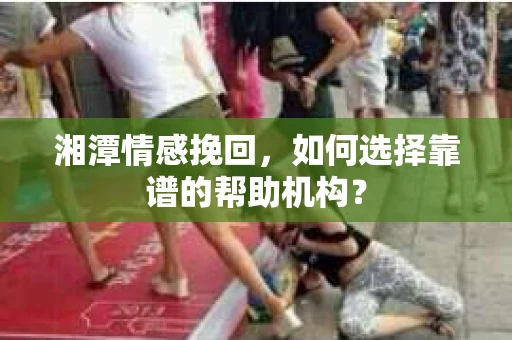 湘潭情感挽回，如何选择靠谱的帮助机构？