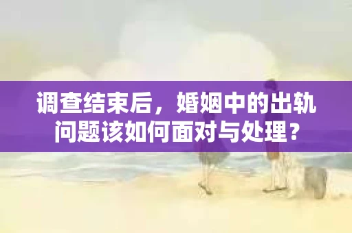 调查结束后，婚姻中的出轨问题该如何面对与处理？