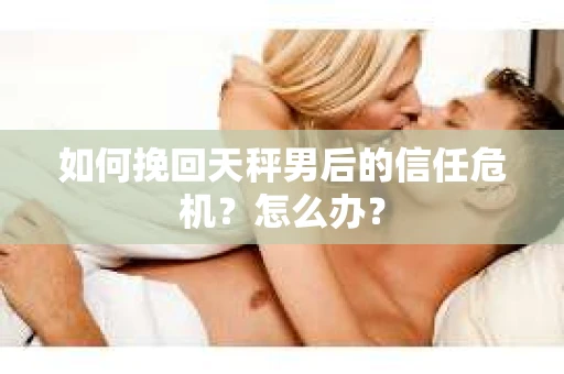 如何挽回天秤男后的信任危机？怎么办？