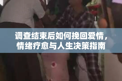 调查结束后如何挽回爱情,情绪疗愈与人生决策指南 调查结束后如何挽回爱情,情绪疗愈与人生决策指南