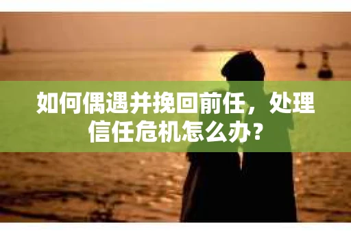 如何偶遇并挽回前任，处理信任危机怎么办？