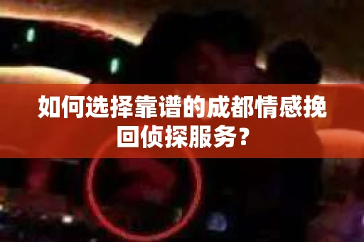 如何选择靠谱的成都情感挽回侦探服务？
