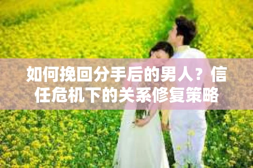 如何挽回分手后的男人？信任危机下的关系修复策略