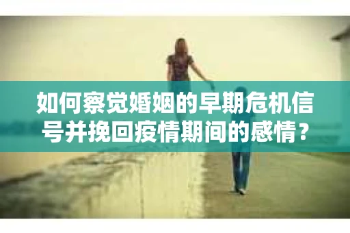 如何察觉婚姻的早期危机信号并挽回疫情期间的感情？