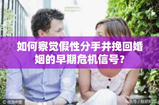 如何察觉假性分手并挽回婚姻的早期危机信号？