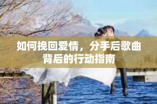 如何挽回爱情,分手后歌曲背后的行动指南 如何挽回爱情,分手后歌曲背后的行动指南