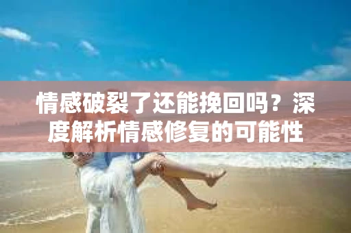 情感破裂了还能挽回吗？深度解析情感修复的可能性