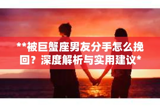 **被巨蟹座男友分手怎么挽回？深度解析与实用建议**