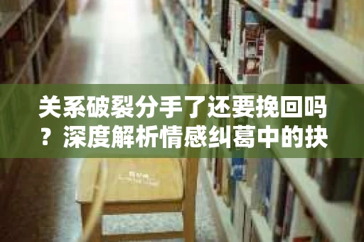 关系破裂分手了还要挽回吗？深度解析情感纠葛中的抉择