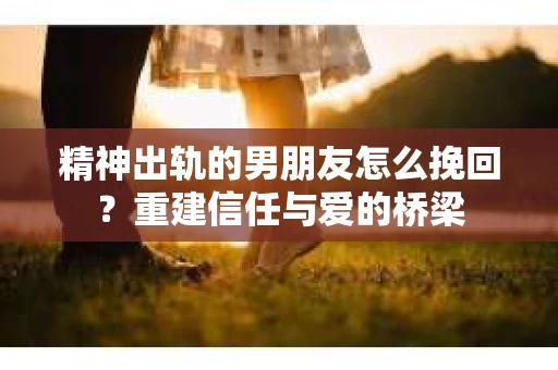 精神出轨的男朋友怎么挽回？重建信任与爱的桥梁