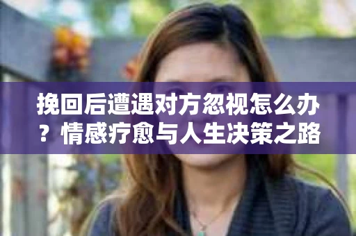 挽回后遭遇对方忽视怎么办?情感疗愈与人生决策之路 挽回后遭遇对方忽视怎么办?情感疗愈与人生决策之路