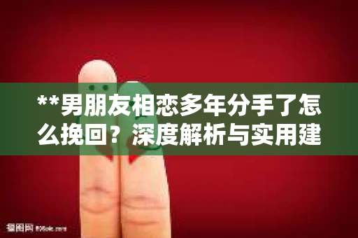 **男朋友相恋多年分手了怎么挽回？深度解析与实用建议**