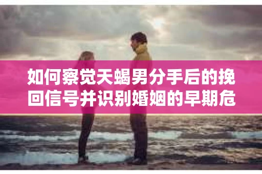 如何察觉天蝎男分手后的挽回信号并识别婚姻的早期危机？怎么办？