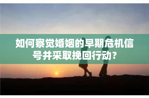 如何察觉婚姻的早期危机信号并采取挽回行动？