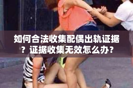 如何合法收集配偶出轨证据?证据收集无效怎么办? 如何合法收集配偶出轨证据?证据收集无效怎么办?