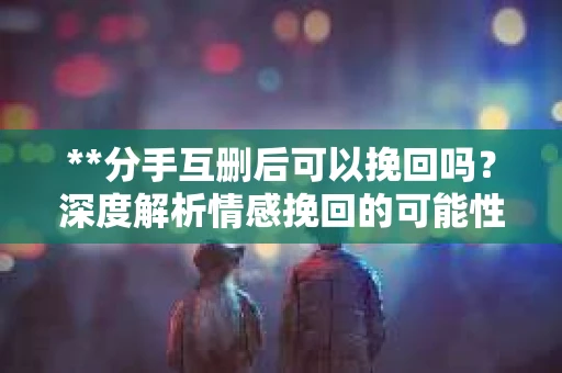 **分手互删后可以挽回吗？深度解析情感挽回的可能性**