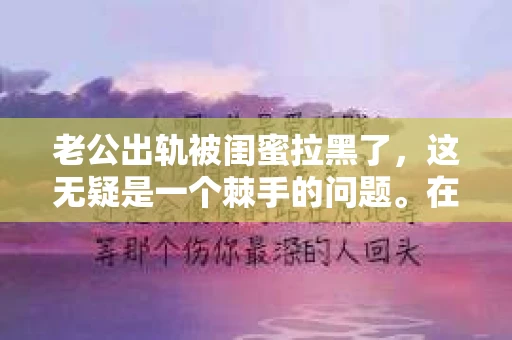 老公出轨被闺蜜拉黑了,这无疑是一个棘手的问题。在这个问题上,我想要和大家分享一下我的看法和经历,希望能给大家带来一些启示。 老公出轨被闺蜜拉黑了,这无疑是一个棘手的问题。在这个问题上,我想要和大家分享一下我的看法和经历,希望能给大家带来一些启示。