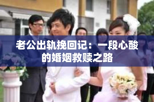 老公出轨挽回记:一段心酸的婚姻救赎之路 老公出轨挽回记:一段心酸的婚姻救赎之路