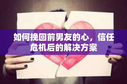 如何挽回前男友的心，信任危机后的解决方案