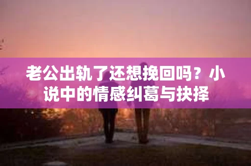 老公出轨了还想挽回吗？小说中的情感纠葛与抉择