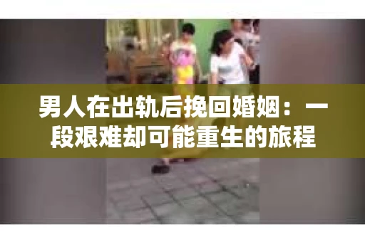 男人在出轨后挽回婚姻：一段艰难却可能重生的旅程
