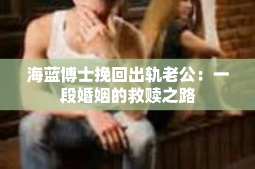 海蓝博士挽回出轨老公：一段婚姻的救赎之路
