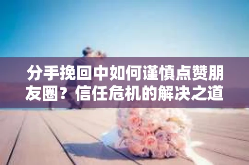 分手挽回中如何谨慎点赞朋友圈？信任危机的解决之道