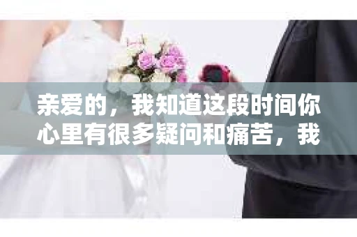 亲爱的，我知道这段时间你心里有很多疑问和痛苦，我也一样。我们在一起的时光，有欢笑也有泪水，那些美好的回忆，我永远都不会忘记。今天，我想通过这条短信，向你表达我的一些想法。