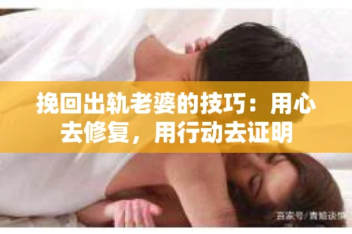 挽回出轨老婆的技巧：用心去修复，用行动去证明