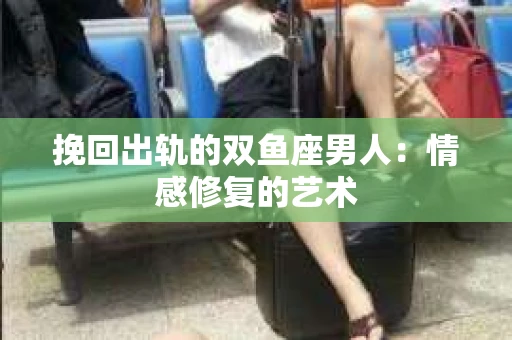 挽回出轨的双鱼座男人：情感修复的艺术