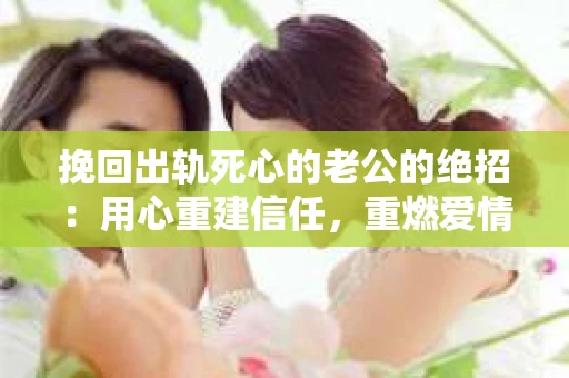 挽回出轨死心的老公的绝招：用心重建信任，重燃爱情火花