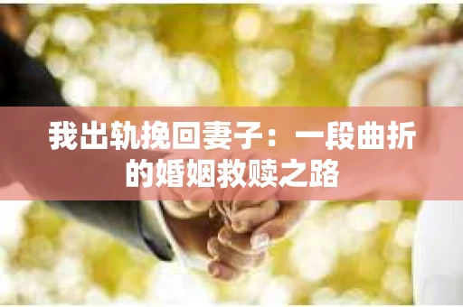 我出轨挽回妻子:一段曲折的婚姻救赎之路 我出轨挽回妻子:一段曲折的婚姻救赎之路