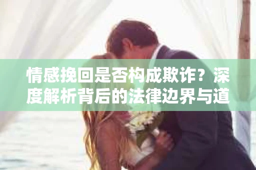 情感挽回是否构成欺诈？深度解析背后的法律边界与道德伦理