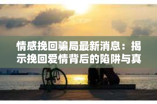 情感挽回骗局最新消息：揭示挽回爱情背后的陷阱与真相