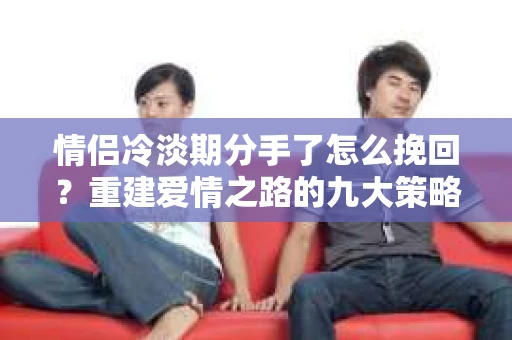情侣冷淡期分手了怎么挽回？重建爱情之路的九大策略