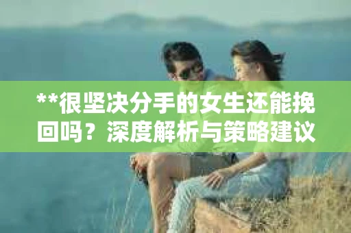 **很坚决分手的女生还能挽回吗？深度解析与策略建议**