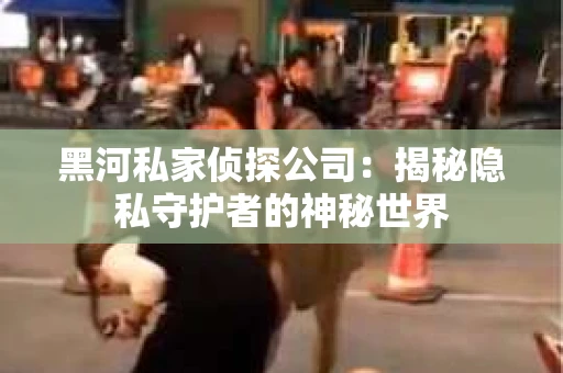 黑河私家侦探公司：揭秘隐私守护者的神秘世界