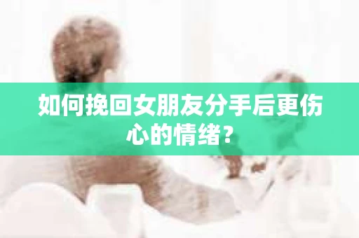 如何挽回女朋友分手后更伤心的情绪? 如何挽回女朋友分手后更伤心的情绪?
