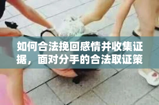 如何合法挽回感情并收集证据,面对分手的合法取证策略 如何合法挽回感情并收集证据,面对分手的合法取证策略