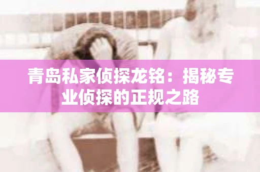 青岛私家侦探龙铭：揭秘专业侦探的正规之路