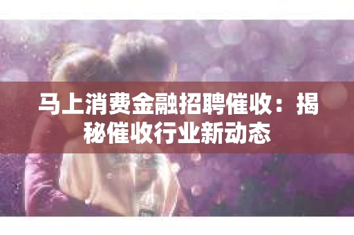 马上消费金融招聘催收：揭秘催收行业新动态