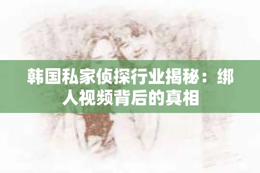 韩国私家侦探行业揭秘：绑人视频背后的真相