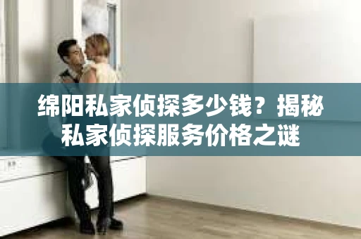 绵阳私家侦探多少钱？揭秘私家侦探服务价格之谜