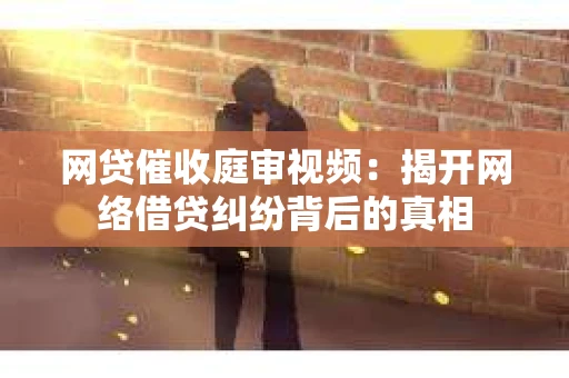 网贷催收庭审视频：揭开网络借贷纠纷背后的真相