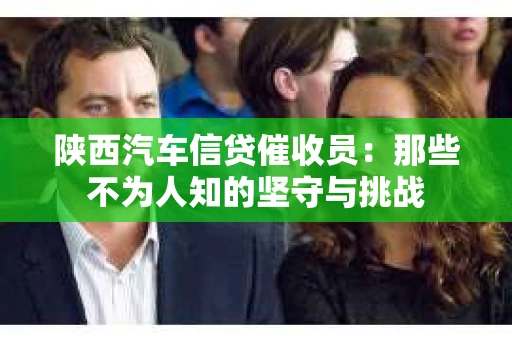 陕西汽车信贷催收员：那些不为人知的坚守与挑战