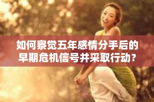 如何察觉五年感情分手后的早期危机信号并采取行动? 如何察觉五年感情分手后的早期危机信号并采取行动?