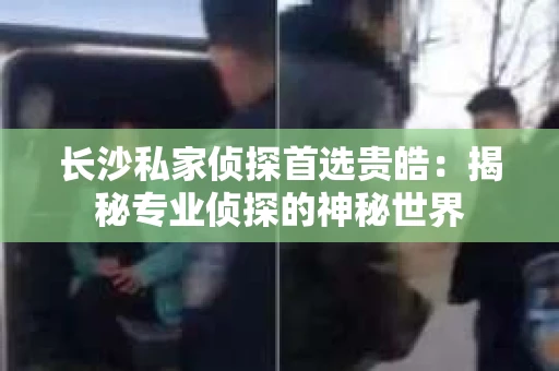 长沙私家侦探首选贵皓：揭秘专业侦探的神秘世界