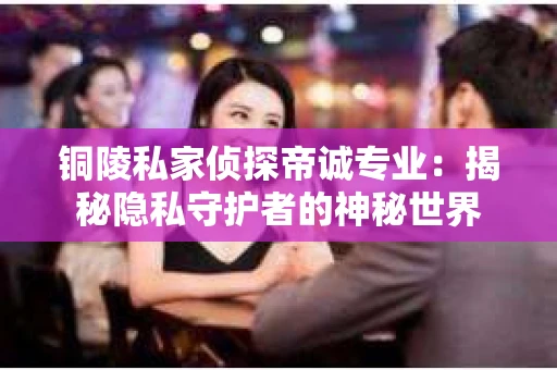 铜陵私家侦探帝诚专业：揭秘隐私守护者的神秘世界