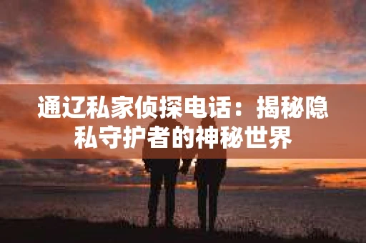 通辽私家侦探电话:揭秘隐私守护者的神秘世界 通辽私家侦探电话:揭秘隐私守护者的神秘世界